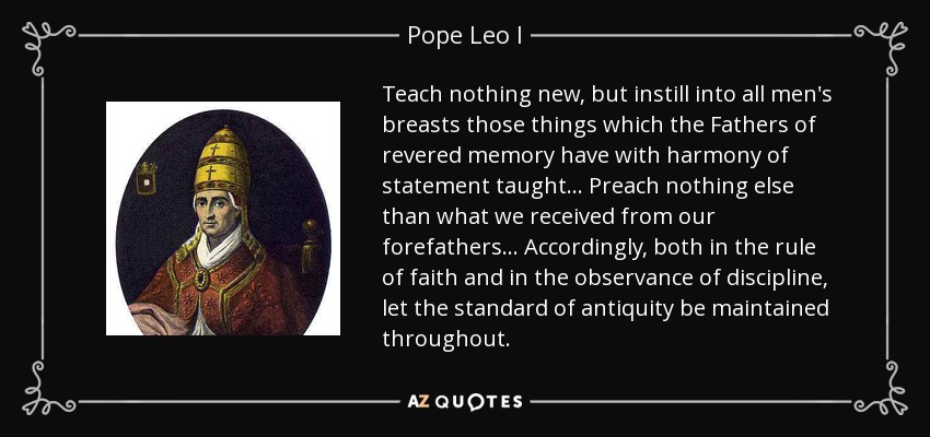 Teach nothing new, but instill into all men's breasts those things which the Fathers of revered memory have with harmony of statement taught... Preach nothing else than what we received from our forefathers... Accordingly, both in the rule of faith and in the observance of discipline, let the standard of antiquity be maintained throughout. - Pope Leo I