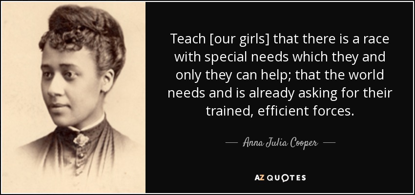 Teach [our girls] that there is a race with special needs which they and only they can help; that the world needs and is already asking for their trained, efficient forces. - Anna Julia Cooper