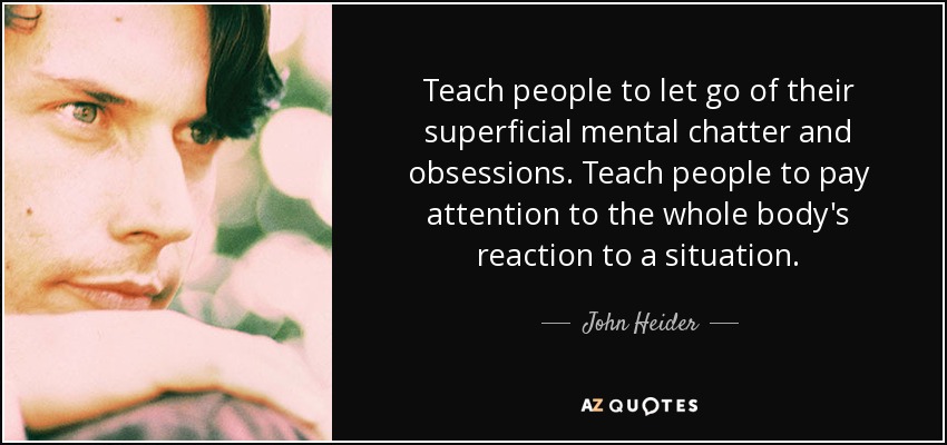 Teach people to let go of their superficial mental chatter and obsessions. Teach people to pay attention to the whole body's reaction to a situation. - John Heider