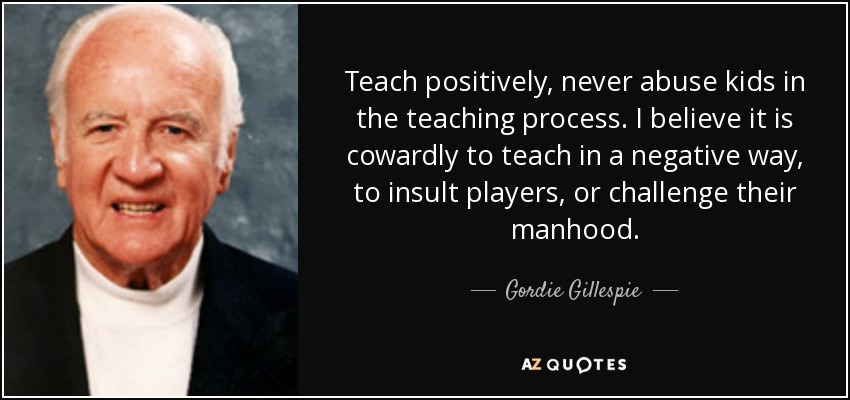 Teach positively, never abuse kids in the teaching process. I believe it is cowardly to teach in a negative way, to insult players, or challenge their manhood. - Gordie Gillespie