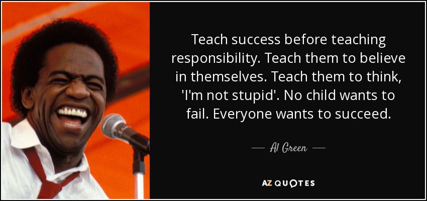 Teach success before teaching responsibility. Teach them to believe in themselves. Teach them to think, 'I'm not stupid'. No child wants to fail. Everyone wants to succeed. - Al Green
