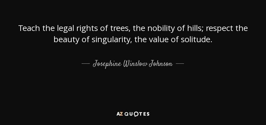 Teach the legal rights of trees, the nobility of hills; respect the beauty of singularity, the value of solitude. - Josephine Winslow Johnson