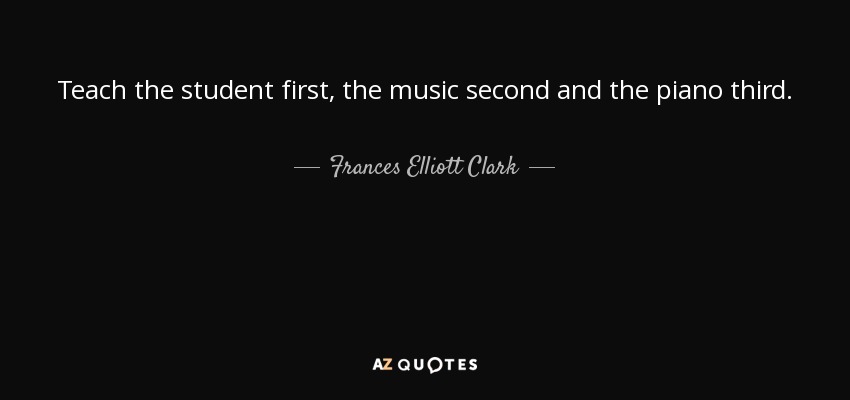 Teach the student first, the music second and the piano third. - Frances Elliott Clark