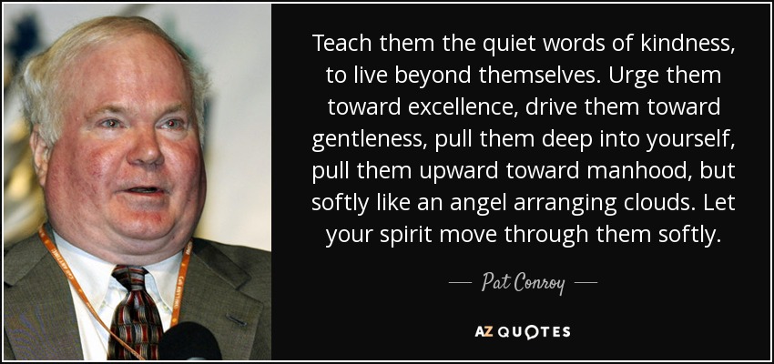 Teach them the quiet words of kindness, to live beyond themselves. Urge them toward excellence, drive them toward gentleness, pull them deep into yourself, pull them upward toward manhood, but softly like an angel arranging clouds. Let your spirit move through them softly. - Pat Conroy