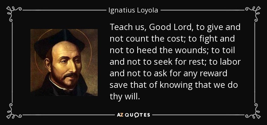 Teach us, Good Lord, to give and not count the cost; to fight and not to heed the wounds; to toil and not to seek for rest; to labor and not to ask for any reward save that of knowing that we do thy will. - Ignatius of Loyola
