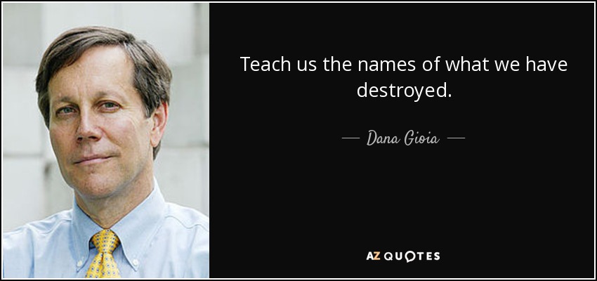 Teach us the names of what we have destroyed. - Dana Gioia