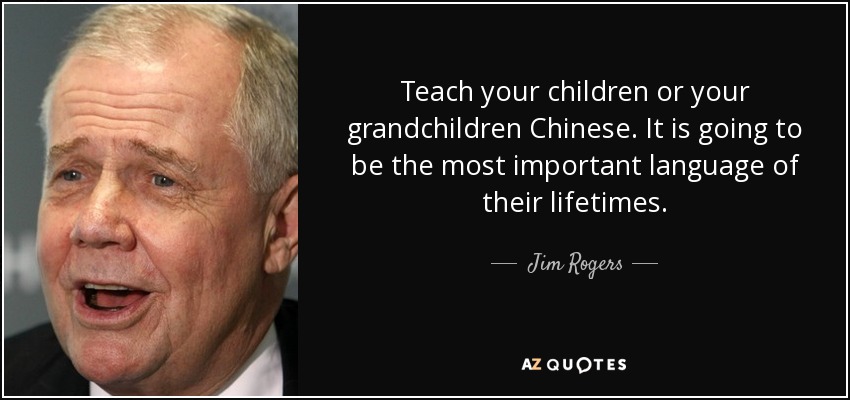 Teach your children or your grandchildren Chinese. It is going to be the most important language of their lifetimes. - Jim Rogers