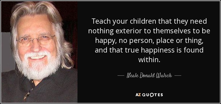 Teach your children that they need nothing exterior to themselves to be happy, no person, place or thing, and that true happiness is found within. - Neale Donald Walsch