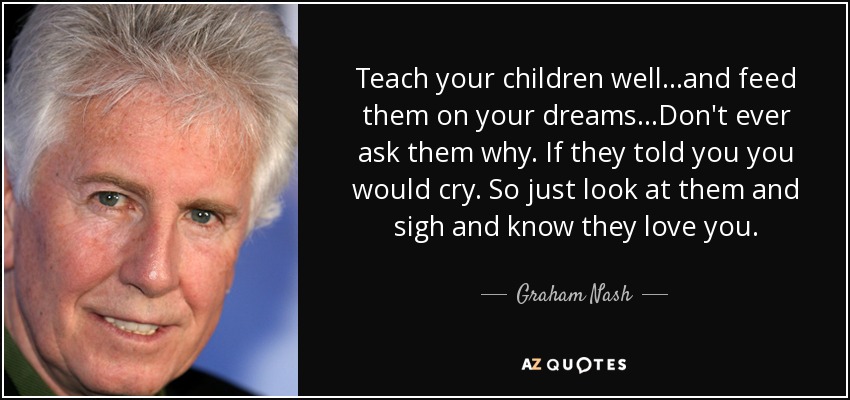 Teach your children well...and feed them on your dreams...Don't ever ask them why. If they told you you would cry. So just look at them and sigh and know they love you. - Graham Nash