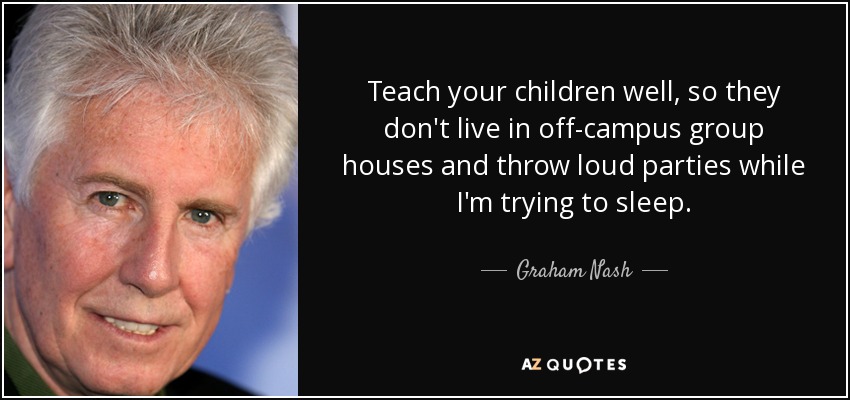 Teach your children well, so they don't live in off-campus group houses and throw loud parties while I'm trying to sleep. - Graham Nash