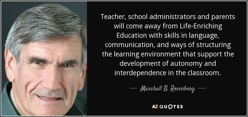 Teacher, school administrators and parents will come away from Life-Enriching Education with skills in language, communication, and ways of structuring the learning environment that support the development of autonomy and interdependence in the classroom. - Marshall B. Rosenberg