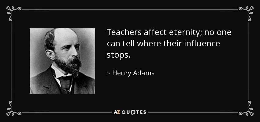 Teachers affect eternity; no one can tell where their influence stops. - Henry Adams