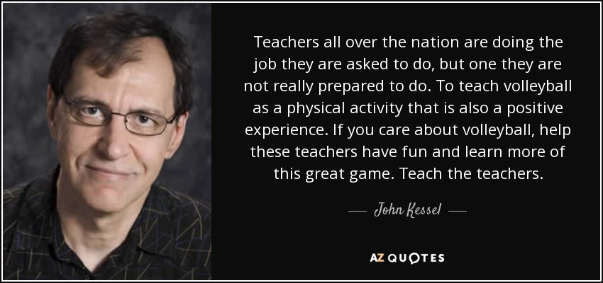 Teachers all over the nation are doing the job they are asked to do, but one they are not really prepared to do. To teach volleyball as a physical activity that is also a positive experience. If you care about volleyball, help these teachers have fun and learn more of this great game. Teach the teachers. - John Kessel