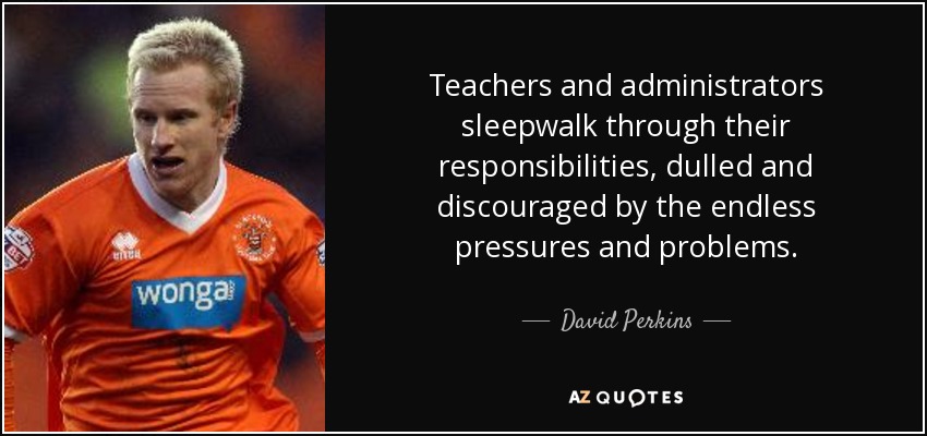 Teachers and administrators sleepwalk through their responsibilities, dulled and discouraged by the endless pressures and problems. - David Perkins