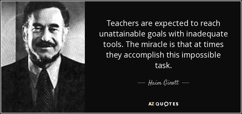 Teachers are expected to reach unattainable goals with inadequate tools. The miracle is that at times they accomplish this impossible task. - Haim Ginott