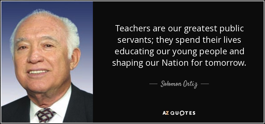 Teachers are our greatest public servants; they spend their lives educating our young people and shaping our Nation for tomorrow. - Solomon Ortiz
