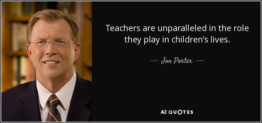 Teachers are unparalleled in the role they play in children's lives. - Jon Porter