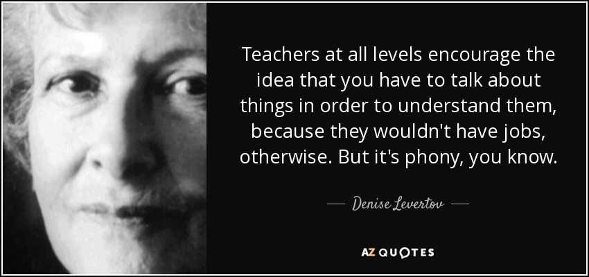 Teachers at all levels encourage the idea that you have to talk about things in order to understand them, because they wouldn't have jobs, otherwise. But it's phony, you know. - Denise Levertov