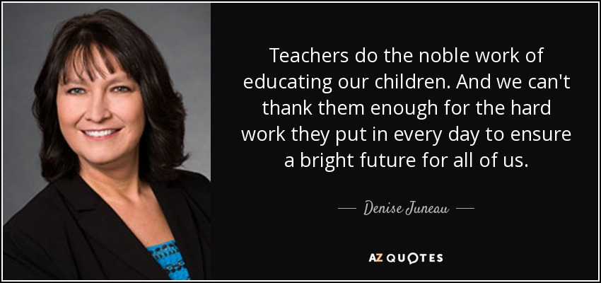 Teachers do the noble work of educating our children. And we can't thank them enough for the hard work they put in every day to ensure a bright future for all of us. - Denise Juneau