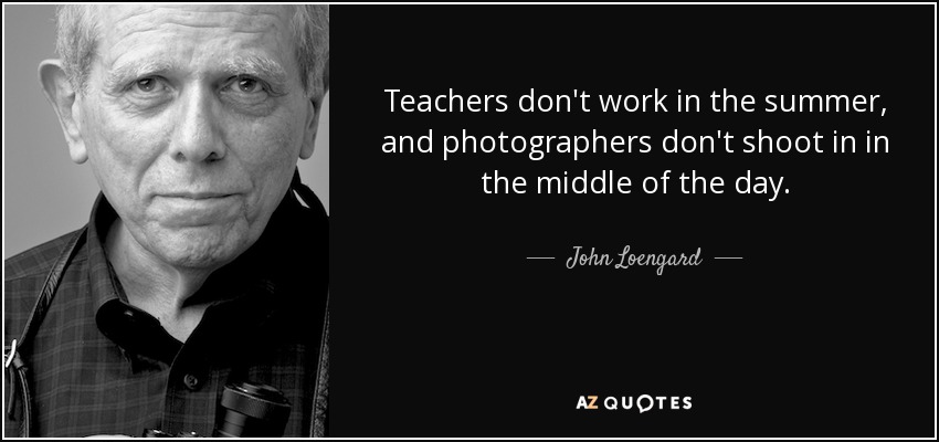 Teachers don't work in the summer, and photographers don't shoot in in the middle of the day. - John Loengard