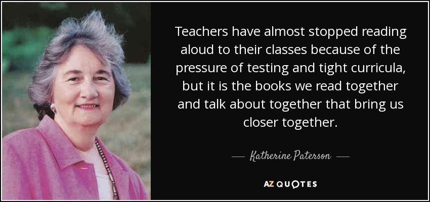 Teachers have almost stopped reading aloud to their classes because of the pressure of testing and tight curricula, but it is the books we read together and talk about together that bring us closer together. - Katherine Paterson