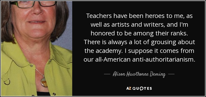 Teachers have been heroes to me, as well as artists and writers, and I'm honored to be among their ranks. There is always a lot of grousing about the academy. I suppose it comes from our all-American anti-authoritarianism. - Alison Hawthorne Deming