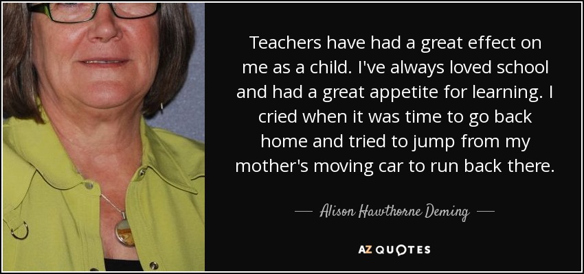 Teachers have had a great effect on me as a child. I've always loved school and had a great appetite for learning. I cried when it was time to go back home and tried to jump from my mother's moving car to run back there. - Alison Hawthorne Deming
