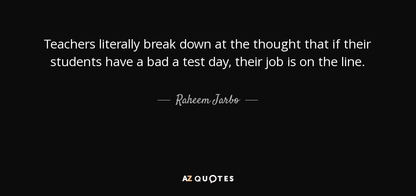 Teachers literally break down at the thought that if their students have a bad a test day, their job is on the line. - Raheem Jarbo