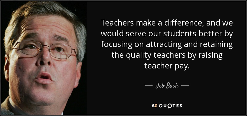 Teachers make a difference, and we would serve our students better by focusing on attracting and retaining the quality teachers by raising teacher pay. - Jeb Bush