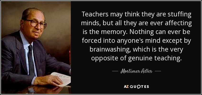 Teachers may think they are stuffing minds, but all they are ever affecting is the memory. Nothing can ever be forced into anyone's mind except by brainwashing, which is the very opposite of genuine teaching. - Mortimer Adler