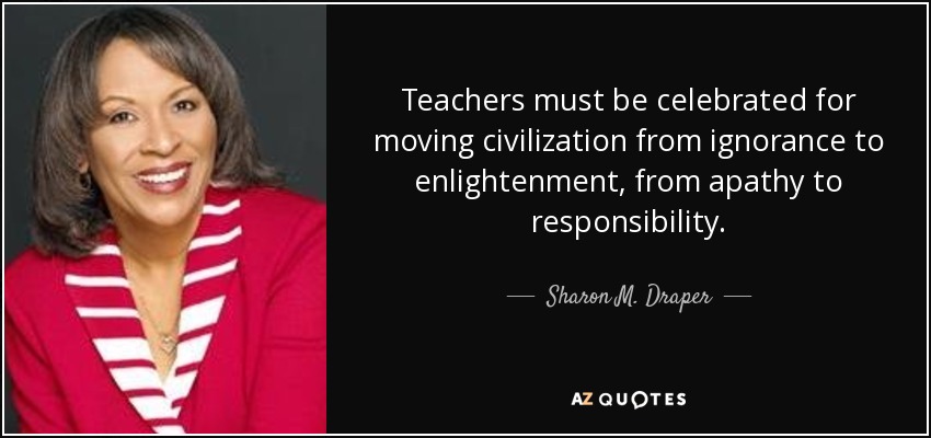 Teachers must be celebrated for moving civilization from ignorance to enlightenment, from apathy to responsibility. - Sharon M. Draper