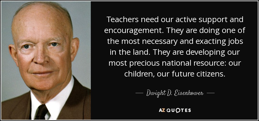 Teachers need our active support and encouragement. They are doing one of the most necessary and exacting jobs in the land. They are developing our most precious national resource: our children, our future citizens. - Dwight D. Eisenhower