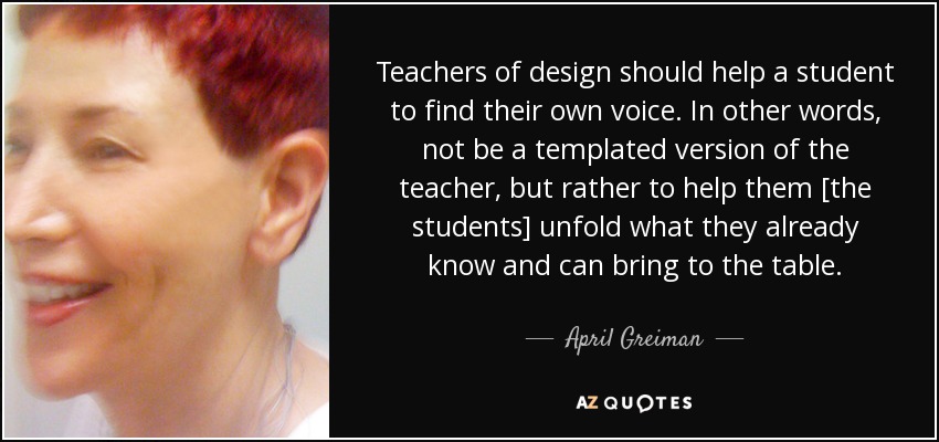 Teachers of design should help a student to find their own voice. In other words, not be a templated version of the teacher, but rather to help them [the students] unfold what they already know and can bring to the table. - April Greiman