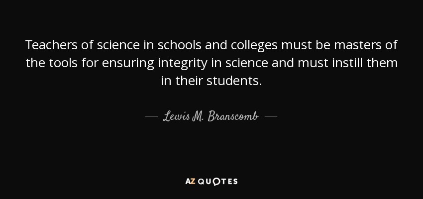 Teachers of science in schools and colleges must be masters of the tools for ensuring integrity in science and must instill them in their students. - Lewis M. Branscomb