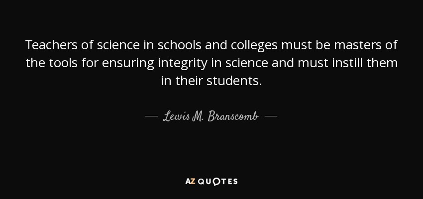 Teachers of science in schools and colleges must be masters of the tools for ensuring integrity in science and must instill them in their students. - Lewis M. Branscomb