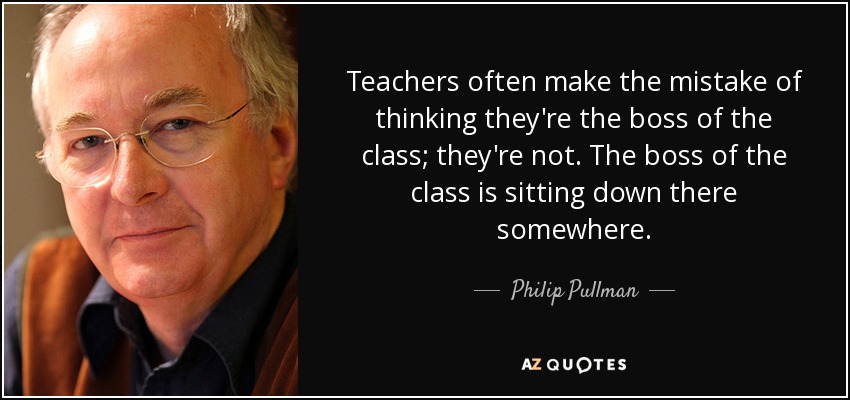 Teachers often make the mistake of thinking they're the boss of the class; they're not. The boss of the class is sitting down there somewhere. - Philip Pullman