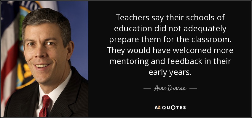 Teachers say their schools of education did not adequately prepare them for the classroom. They would have welcomed more mentoring and feedback in their early years. - Arne Duncan