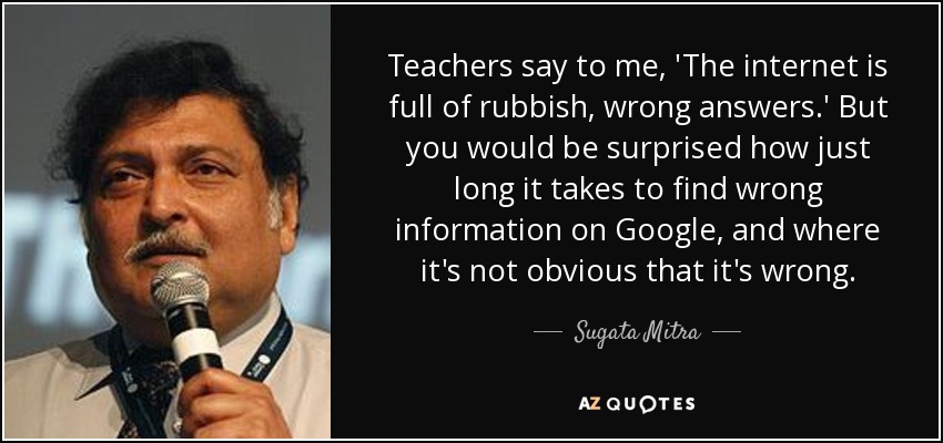 Teachers say to me, 'The internet is full of rubbish, wrong answers.' But you would be surprised how just long it takes to find wrong information on Google, and where it's not obvious that it's wrong. - Sugata Mitra