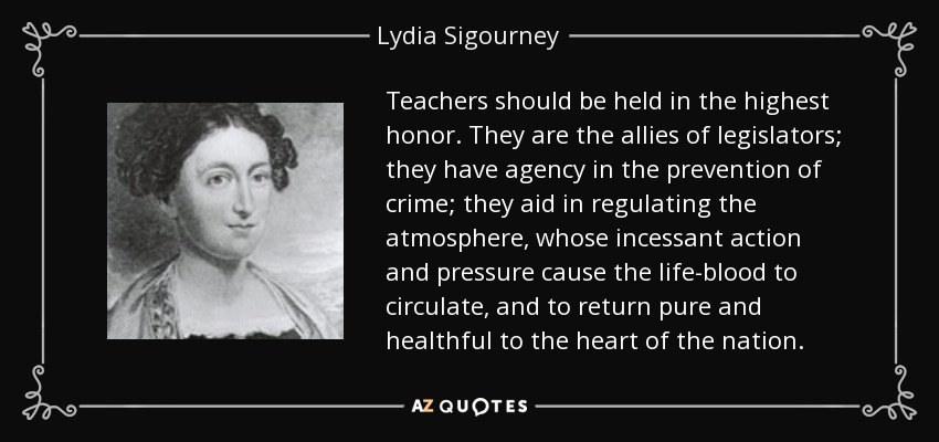 Teachers should be held in the highest honor. They are the allies of legislators; they have agency in the prevention of crime; they aid in regulating the atmosphere, whose incessant action and pressure cause the life-blood to circulate, and to return pure and healthful to the heart of the nation. - Lydia Sigourney