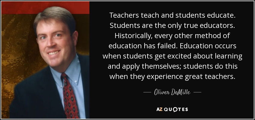 Teachers teach and students educate. Students are the only true educators. Historically, every other method of education has failed. Education occurs when students get excited about learning and apply themselves; students do this when they experience great teachers. - Oliver DeMille