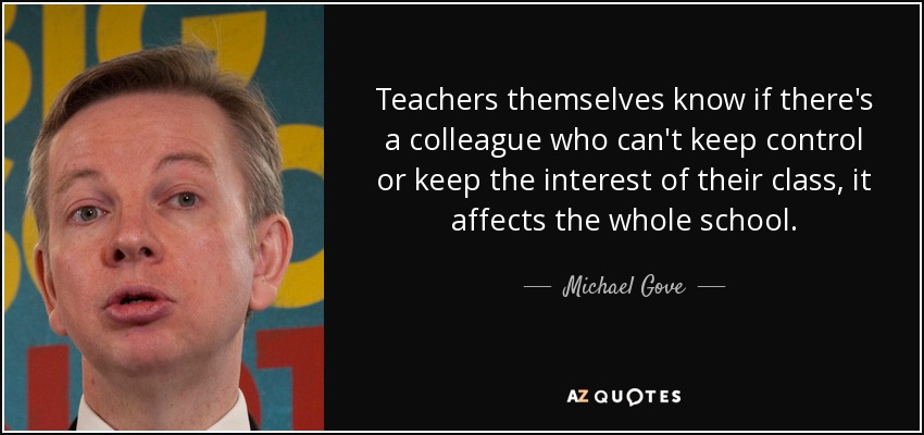 Teachers themselves know if there's a colleague who can't keep control or keep the interest of their class, it affects the whole school. - Michael Gove