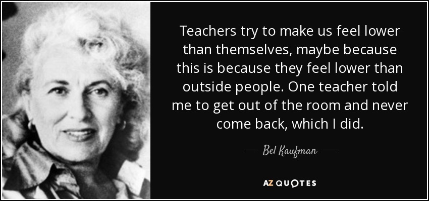 Teachers try to make us feel lower than themselves, maybe because this is because they feel lower than outside people. One teacher told me to get out of the room and never come back, which I did. - Bel Kaufman