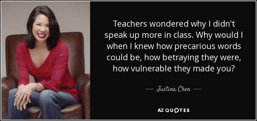 Teachers wondered why I didn't speak up more in class. Why would I when I knew how precarious words could be, how betraying they were, how vulnerable they made you? - Justina Chen
