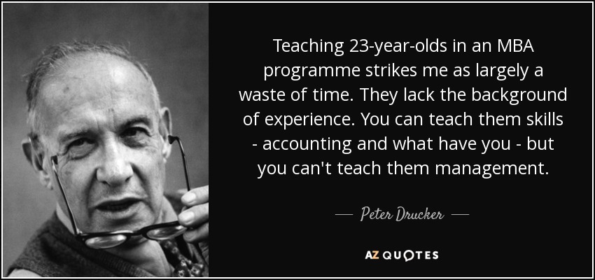 Teaching 23-year-olds in an MBA programme strikes me as largely a waste of time. They lack the background of experience. You can teach them skills - accounting and what have you - but you can't teach them management. - Peter Drucker