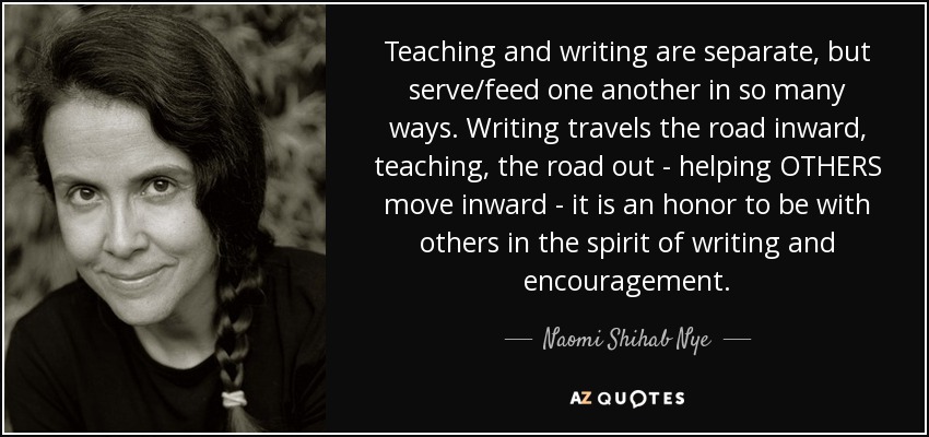 Teaching and writing are separate, but serve/feed one another in so many ways. Writing travels the road inward, teaching, the road out - helping OTHERS move inward - it is an honor to be with others in the spirit of writing and encouragement. - Naomi Shihab Nye