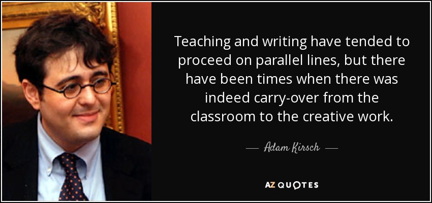 Teaching and writing have tended to proceed on parallel lines, but there have been times when there was indeed carry-over from the classroom to the creative work. - Adam Kirsch