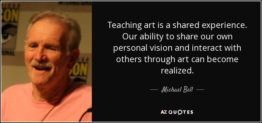 Teaching art is a shared experience. Our ability to share our own personal vision and interact with others through art can become realized. - Michael Bell