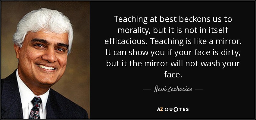 Teaching at best beckons us to morality, but it is not in itself efficacious. Teaching is like a mirror. It can show you if your face is dirty, but it the mirror will not wash your face. - Ravi Zacharias
