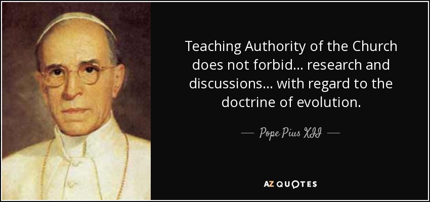 Teaching Authority of the Church does not forbid ... research and discussions ... with regard to the doctrine of evolution. - Pope Pius XII