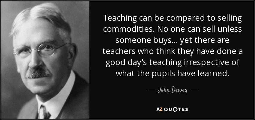 Teaching can be compared to selling commodities. No one can sell unless someone buys ... yet there are teachers who think they have done a good day's teaching irrespective of what the pupils have learned. - John Dewey